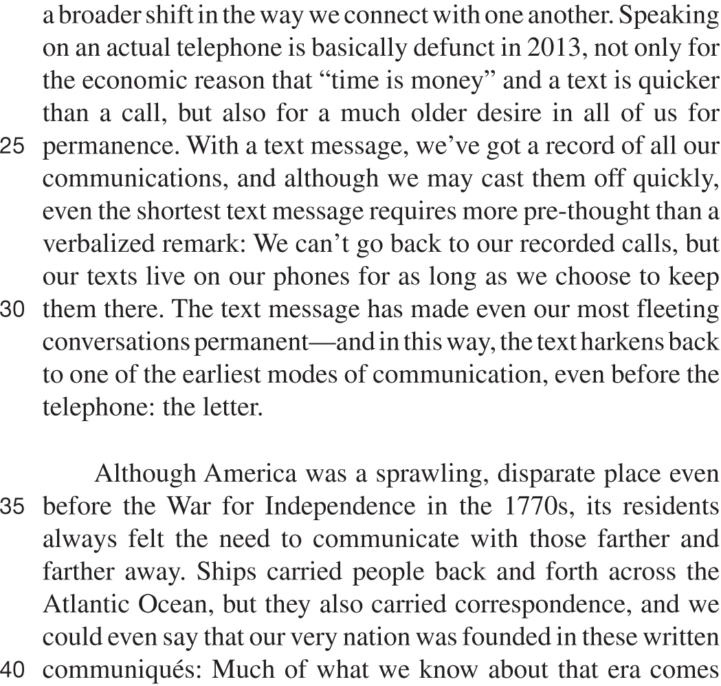 a broader shift in the way we connect with one another. Speaking on an actual telephone is basically defunct in 2013, not only for the economic reason that “time is money” and a text is quicker than a call, but also for a much older desire in all of us for permanence. With a text message, we’ve got a record of all our communications, and although we may cast them off quickly, even the shortest text message requires more pre-thought than a verbalized remark: We can’t go back to our recorded calls, but our texts live on our phones for as long as we choose to keep them there. The text message has made even our most fleeting conversations permanent—and in this way, the text harkens back to one of the earliest modes of communication, even before the telephone: the letter. Although America was a sprawling, disparate place even before the War for Independence in the 1770s, its residents always felt the need to communicate with those farther and farther away. Ships carried people back and forth across the Atlantic Ocean, but they also carried correspondence, and we could even say that our very nation was founded in these written communiqués: Much of what we know about that era comes