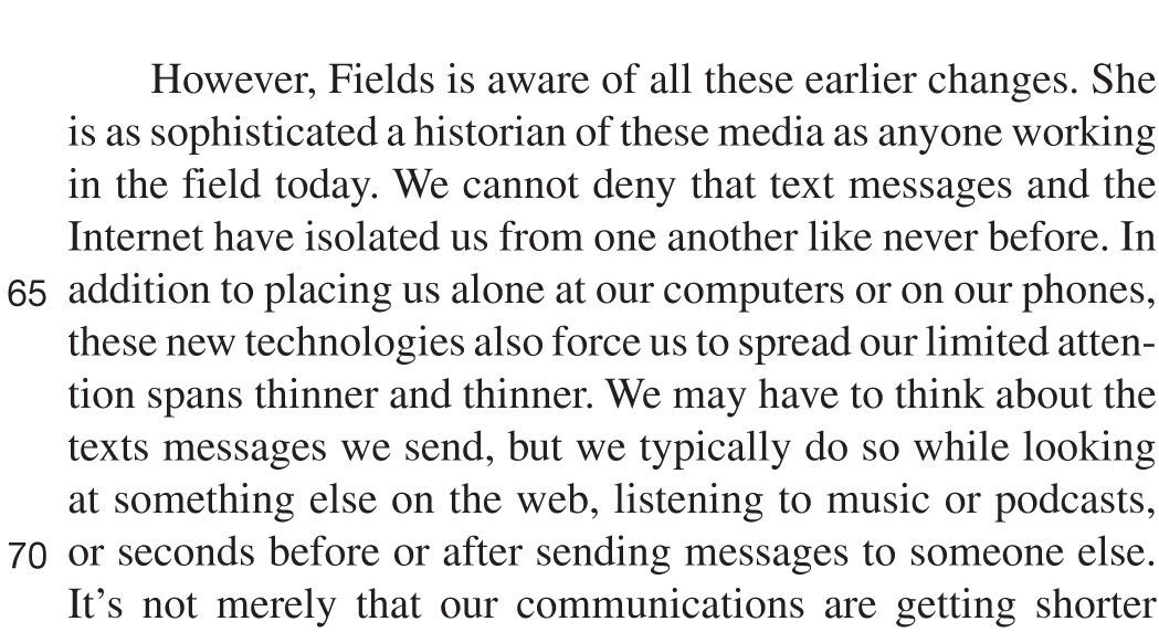 However, Fields is aware of all these earlier changes. She is as sophisticated a historian of these media as anyone working in the field today. We cannot deny that text messages and the Internet have isolated us from one another like never before. In addition to placing us alone at our computers or on our phones, these new technologies also force us to spread our limited attention spans thinner and thinner. We may have to think about the texts messages we send, but we typically do so while looking at something else on the web, listening to music or podcasts, or seconds before or after sending messages to someone else. It’s not merely that our communications are getting shorter