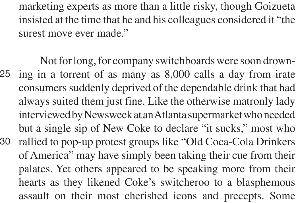 marketing experts as more than a little risky, though Goizueta insisted at the time that he and his colleagues considered it “the surest move ever made.” Not for long, for company switchboards were soon drowning in a torrent of as many as 8,000 calls a day from irate consumers suddenly deprived of the dependable drink that had always suited them just fine. Like the otherwise matronly lady interviewed by Newsweek at an Atlanta supermarket who needed but a single sip of New Coke to declare “it sucks,” most who rallied to pop-up protest groups like “Old Coca-Cola Drinkers of America” may have simply been taking their cue from their palates. Yet others appeared to be speaking more from their hearts as they likened Coke’s switcheroo to a blasphemous assault on their most cherished icons and precepts. Some