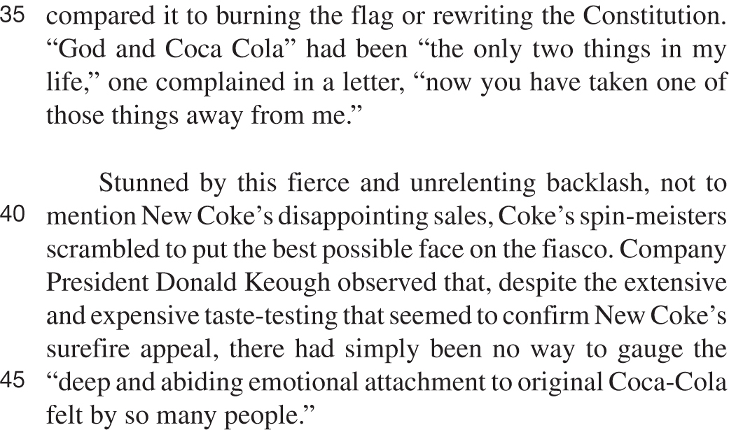 compared it to burning the flag or rewriting the Constitution. “God and Coca Cola” had been “the only two things in my life,” one complained in a letter, “now you have taken one of those things away from me.” Stunned by this fierce and unrelenting backlash, not to mention New Coke’s disappointing sales, Coke’s spin-meisters scrambled to put the best possible face on the fiasco. Company President Donald Keough observed that, despite the extensive and expensive taste-testing that seemed to confirm New Coke’s surefire appeal, there had simply been no way to gauge the “deep and abiding emotional attachment to original Coca-Cola felt by so many people.”