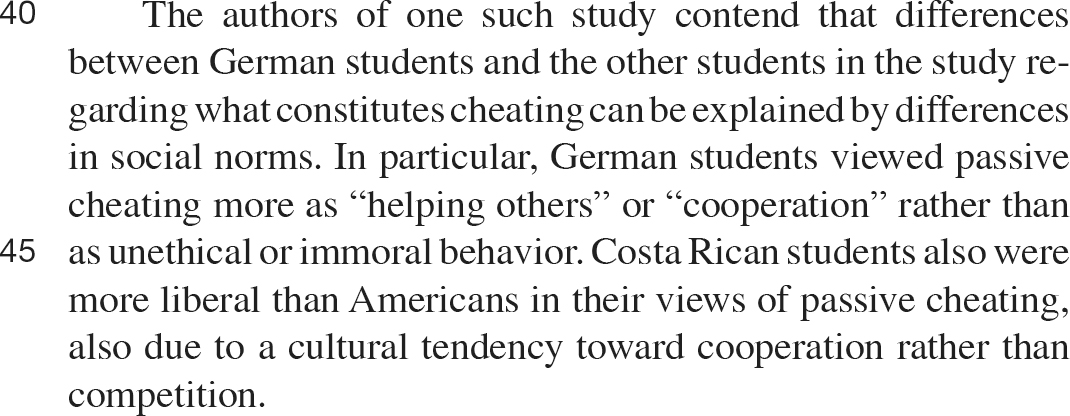 40 The authors of one such study contend that differences between German students and the other students in the study regarding what constitutes cheating can be explained by differences in social norms. In particular, German students viewed passive cheating more as “helping others” or “cooperation” rather than as unethical or immoral behavior. Costa Rican students also were more liberal than Americans in their views of passive cheating, also due to a cultural tendency toward cooperation rather than competition.