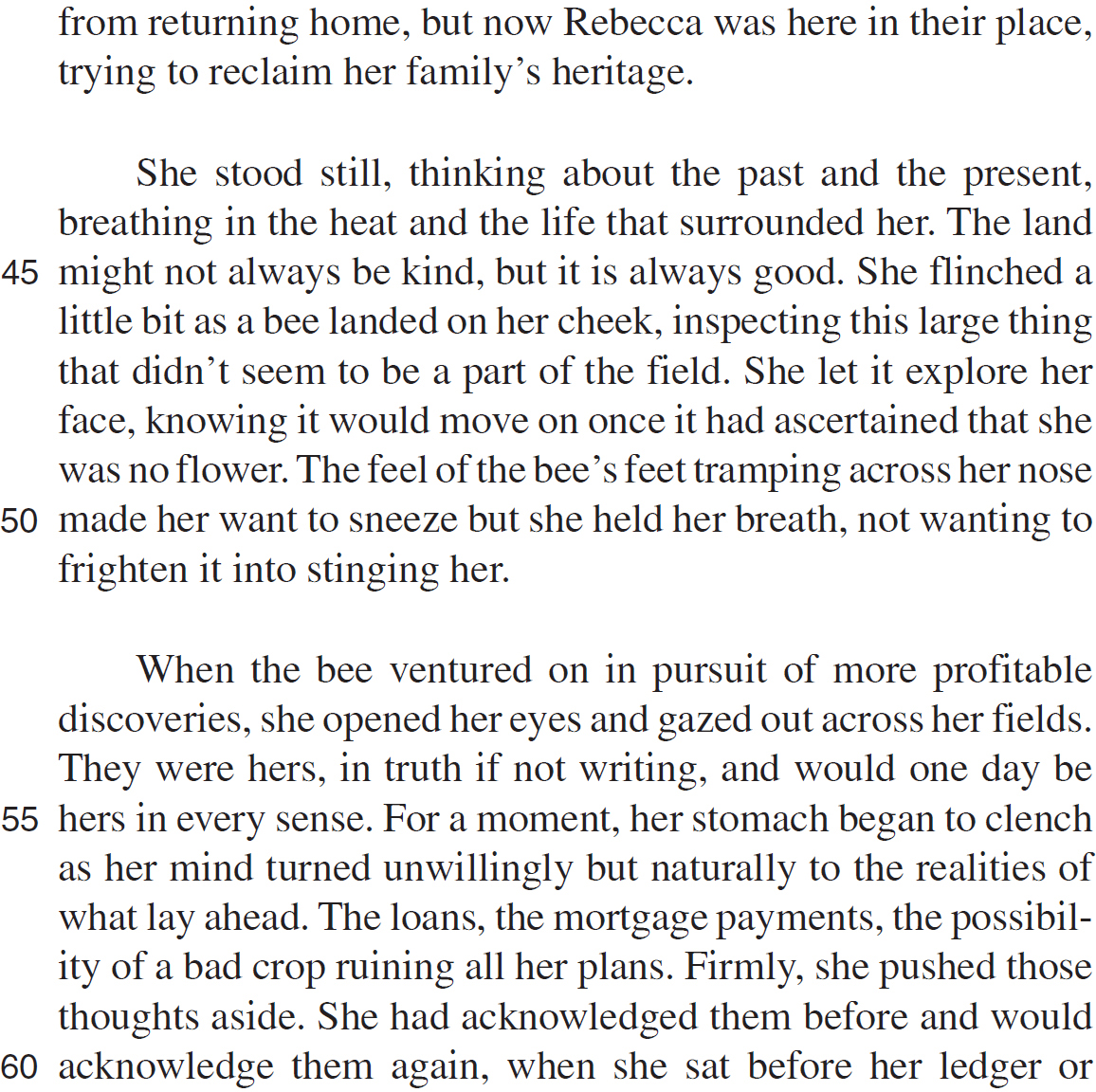 from returning home, but now Rebecca was here in their place, trying to reclaim her family’s heritage. She stood still, thinking about the past and the present, breathing in the heat and the life that surrounded her. The land might not always be kind, but it is always good. She flinched a little bit as a bee landed on her cheek, inspecting this large thing that didn’t seem to be a part of the field. She let it explore her face, knowing it would move on once it had ascertained that she was no flower. The feel of the bee’s feet tramping across her nose made her want to sneeze but she held her breath, not wanting to frighten it into stinging her. When the bee ventured on in pursuit of more profitable discoveries, she opened her eyes and gazed out across her fields. They were hers, in truth if not writing, and would one day be hers in every sense. For a moment, her stomach began to clench as her mind turned unwillingly but naturally to the realities of what lay ahead. The loans, the mortgage payments, the possibility of a bad crop ruining all her plans. Firmly, she pushed those thoughts aside. She had acknowledged them before and would acknowledge them again, when she sat before her ledger or