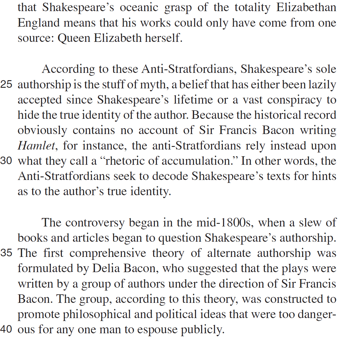 that Shakespeare’s oceanic grasp of the totality Elizabethan England means that his works could only have come from one source: Queen Elizabeth herself. According to these Anti-Stratfordians, Shakespeare’s sole authorship is the stuff of myth, a belief that has either been lazily accepted since Shakespeare’s lifetime or a vast conspiracy to hide the true identity of the author. Because the historical record obviously contains no account of Sir Francis Bacon writing Hamlet, for instance, the anti-Stratfordians rely instead upon what they call a “rhetoric of accumulation.” In other words, the Anti-Stratfordians seek to decode Shakespeare’s texts for hints as to the author’s true identity. The controversy began in the mid-1800s, when a slew of books and articles began to question Shakespeare’s authorship. The first comprehensive theory of alternate authorship was formulated by Delia Bacon, who suggested that the plays were written by a group of authors under the direction of Sir Francis Bacon. The group, according to this theory, was constructed to promote philosophical and political ideas that were too dangerous for any one man to espouse publicly.