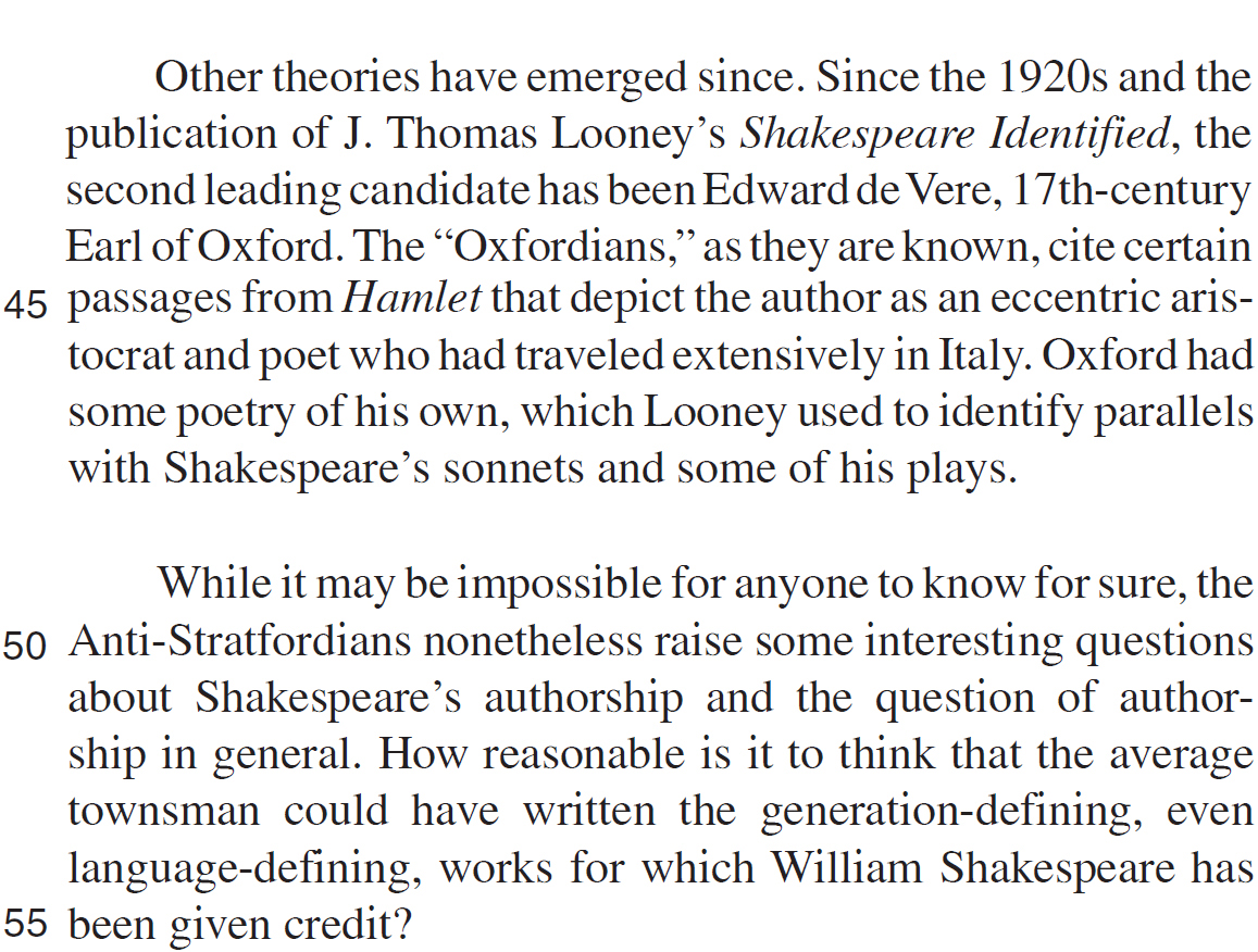 Other theories have emerged since. Since the 1920s and the publication of J. Thomas Looney’s Shakespeare Identified, the second leading candidate has been Edward de Vere, 17th-century Earl of Oxford. The “Oxfordians,” as they are known, cite certain passages from Hamlet that depict the author as an eccentric aristocrat and poet who had traveled extensively in Italy. Oxford had some poetry of his own, which Looney used to identify parallels with Shakespeare’s sonnets and some of his plays. While it may be impossible for anyone to know for sure, the Anti-Stratfordians nonetheless raise some interesting questions about Shakespeare’s authorship and the question of authorship in general. How reasonable is it to think that the average townsman could have written the generation-defining, even language-defining, works for which William Shakespeare has been given credit?