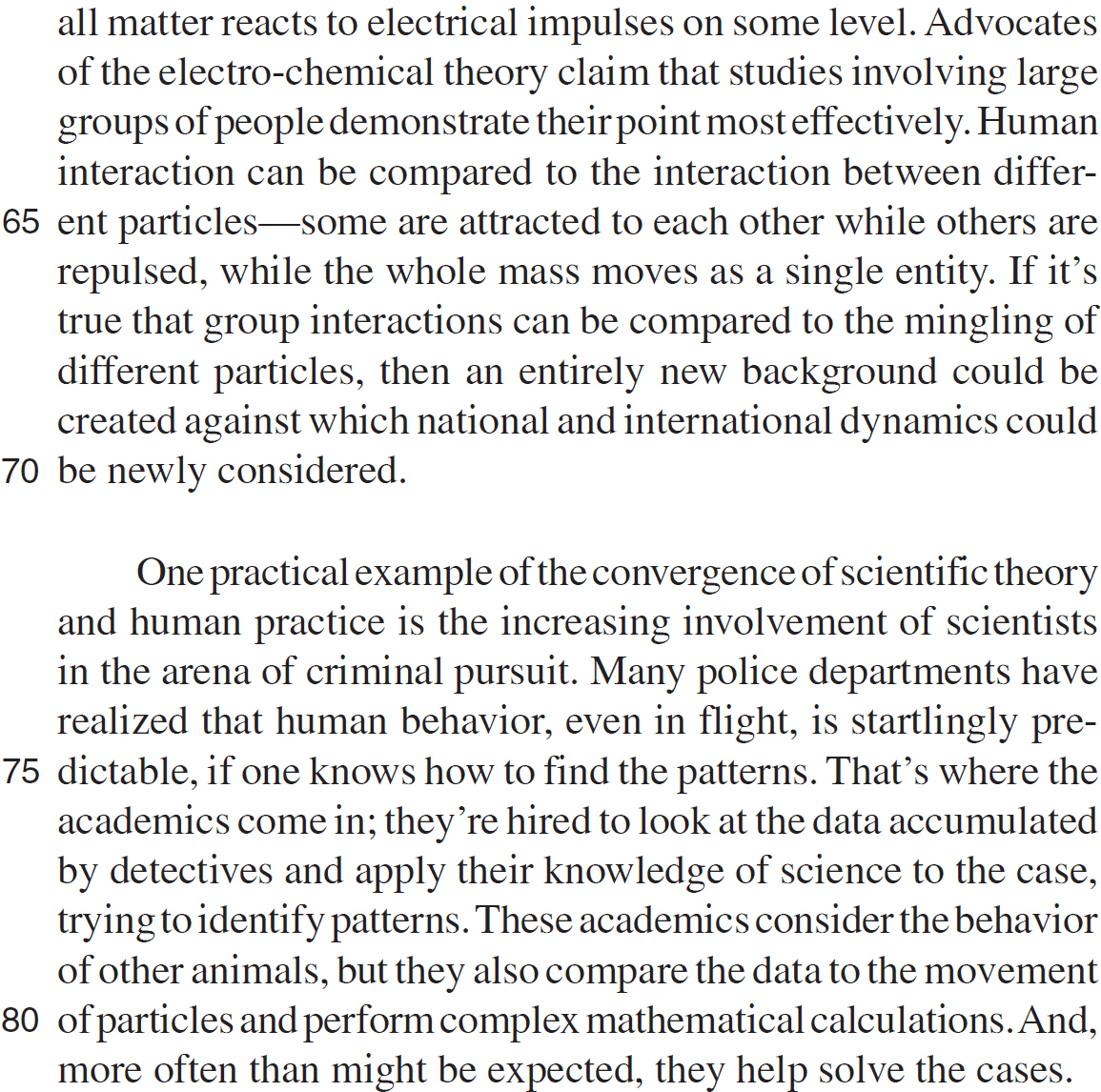 all matter reacts to electrical impulses on some level. Advocates of the electro-chemical theory claim that studies involving large groups of people demonstrate their point most effectively. Human interaction can be compared to the interaction between different particles—some are attracted to each other while others are repulsed, while the whole mass moves as a single entity. If it’s true that group interactions can be compared to the mingling of different particles, then an entirely new background could be created against which national and international dynamics could be newly considered. One practical example of the convergence of scientific theory and human practice is the increasing involvement of scientists in the arena of criminal pursuit. Many police departments have realized that human behavior, even in flight, is startlingly predictable, if one knows how to find the patterns. That’s where the academics come in; they’re hired to look at the data accumulated by detectives and apply their knowledge of science to the case, trying to identify patterns. These academics consider the behavior of other animals, but they also compare the data to the movement of particles and perform complex mathematical calculations. And, more often than might be expected, they help solve the cases.