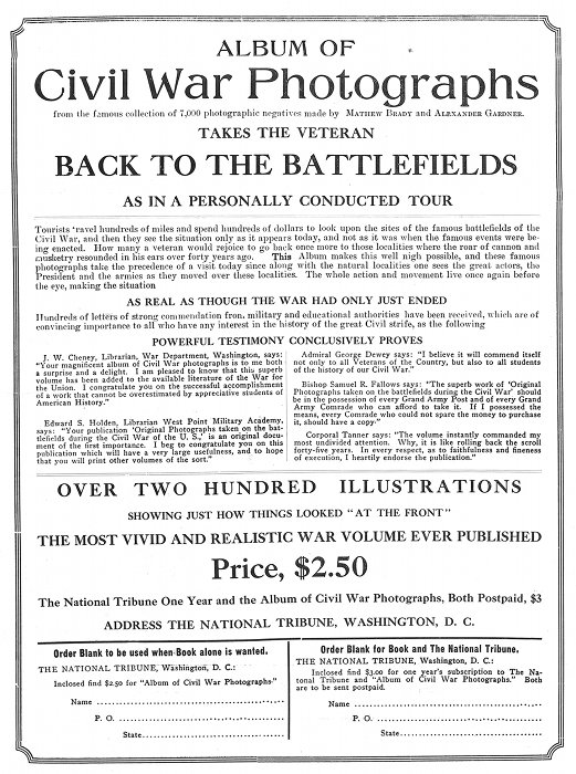 ALBUM OF Civil War Photographs from the famous collection of 7,000 photographic negatives made by MATHEW BRADY and ALEXANDER GARDNER. TAKES THE VETERAN BACK TO THE BATTLEFIELDS AS IN A PERSONALLY CONDUCTED TOUR Tourists travel hundreds of miles and spend hundreds of dollars to look upon the sites of the famous battlefields of the Civil War, and then they see the situation only as it appears today, and not as it was when the famous events were being enacted. How many a veteran would rejoice to go back once more to those localities where the roar of cannon and musketry resounded in his ears over forty years ago. =This= Album makes this well nigh possible, and these famous photographs take the precedence of a visit today since along with the natural localities one sees the great actors, the President and the armies as they moved over these localities. The whole action and movement live once again before the eye, making the situation AS REAL AS THOUGH THE WAR HAD ONLY JUST ENDED Hundreds of letters of strong commendation from military and educational authorities have been received, which are of convincing importance to all who have any interest in the history of the great Civil strife, as the following POWERFUL TESTIMONY CONCLUSIVELY PROVES J. W. Cheney, Librarian, War Department, Washington, says: "Your magnificent album of Civil War photographs is to me both a surprise and a delight. I am pleased to know that this superb volume has been added to the available literature of the War for the Union. I congratulate you on the successful accomplishment of a work that cannot be overestimated by appreciative students of American History." Edward S. Holden, Librarian West Point Military Academy, says: "Your publication 'Original Photographs taken on the battlefields during the Civil War of the U. S.,' is an original document of the first importance. I beg to congratulate you on this publication which will have a very large usefulness, and to hope that you will print other volumes of the sort." Admiral George Dewey says: "I believe it will commend itself not only to all Veterans of the Country, but also to all students of the history of our Civil War." Bishop Samuel R. Fallows says: "The superb work of 'Original Photographs taken on the battlefields during the Civil War' should be in the possession of every Grand Army Post and of every Grand Army Comrade who can afford to take it. If I possessed the means, every Comrade who could not spare the money to purchase it, should have a copy." Corporal Tanner says: "The volume instantly commanded my most undivided attention. Why, it is like rolling back the scroll forty-five years. In every respect, as to faithfulness and fineness of execution, I heartily endorse the publication." OVER TWO HUNDRED ILLUSTRATIONS SHOWING JUST HOW THINGS LOOKED "AT THE FRONT" THE MOST VIVID AND REALISTIC WAR VOLUME EVER PUBLISHED Price, $2.50 The National Tribune One Year and the Album of Civil War Photographs, Both Postpaid, $3 ADDRESS THE NATIONAL TRIBUNE, WASHINGTON, D. C. Order Blank to be used when Book alone is wanted. THE NATIONAL TRIBUNE, Washington, D. C.: Inclosed find $2.50 for "Album of Civil War Photographs." Name ................................................... P. O. .................................................. State .................................................. Order Blank for Book and The National Tribune. THE NATIONAL TRIBUNE, Washington, D. C.: Inclosed find $3.00 for one year's subscription to The National Tribune and "Album of Civil War Photographs." Both are to be sent postpaid. Name ................................................... P. O. .................................................. State ..................................................