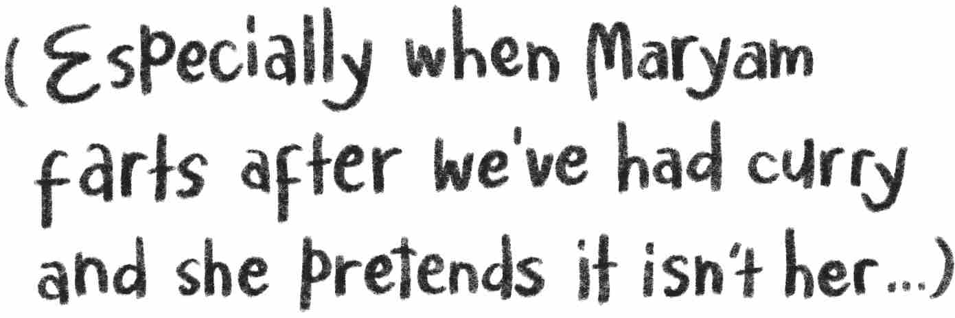 Especially when Maryam farts after we’ve had curry and she pretends it isn’t her. . .