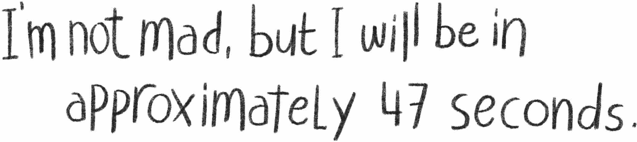 I’m not mad, but I will be in approximately 47 seconds