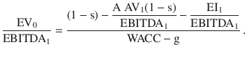 $$\frac{\mathrm{EV}_{0}}{\mathrm{EBITDA}_{1}}=\frac{(1-\mathrm{s})-\dfrac{\mathrm{A\;AV}_{1}(1-\mathrm{s})}{\mathrm{EBITDA}_{1}}-\dfrac{\mathrm{EI}_{1}}{\mathrm{EBITDA}_{1}}}{\mathrm{WACC}-\mathrm{g}}\> .$$