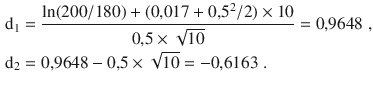 $$\begin{aligned}\displaystyle\mathrm{d}_{1}&\displaystyle=\frac{\ln(200/180)+(0{,}017+0{,}5^{2}/2)\times 10}{0{,}5\times\sqrt{10}}=0{,}9648\;,\\ \displaystyle\mathrm{d}_{2}&\displaystyle=0{,}9648-0{,}5\times\sqrt{10}=-0{,}6163\;.\end{aligned}$$