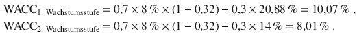 $$\begin{aligned}\displaystyle{\text{WACC}}_{{\text{1. Wachstumsstufe}}}&\displaystyle=0{,}7\times 8\,\%\times(1-0{,}32)+0{,}3\times 20{,}88\,\%=10{,}07\,\%\;,\\ \displaystyle{\text{WACC}}_{{\text{2. Wachstumsstufe}}}&\displaystyle=0{,}7\times 8\,\%\times(1-0{,}32)+0{,}3\times 14\,\%=8{,}01\,\%\;.\end{aligned}$$