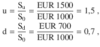 $$\begin{aligned}\displaystyle\mathrm{u}&\displaystyle=\frac{\mathrm{S}_{\mathrm{u}}}{\mathrm{S}_{0}}=\frac{{\text{EUR}}\ 1500}{{\text{EUR}}\ 1000}=1{,}5\;,\\ \displaystyle\mathrm{d}&\displaystyle=\frac{\mathrm{S}_{\mathrm{d}}}{\mathrm{S}_{0}}=\frac{{\text{EUR}}\ 700}{{\text{EUR}}\ 1000}=0{,}7\;,\end{aligned}$$