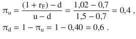 $$\begin{aligned}\displaystyle\uppi_{\mathrm{u}}&\displaystyle=\frac{(1+\mathrm{r}_{\mathrm{F}})-\mathrm{d}}{\mathrm{u}-\mathrm{d}}=\frac{1{,}02-0{,}7}{1{,}5-0{,}7}=0{,}4\;,\\ \displaystyle\uppi_{\mathrm{d}}&\displaystyle=1-\uppi_{\mathrm{u}}=1-0{,}40=0{,}6\;.\end{aligned}$$