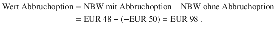 $$\begin{aligned}\displaystyle{\text{Wert Abbruchoption}}&\displaystyle={\text{NBW mit Abbruchoption}}-{\text{NBW ohne Abbruchoption}}\\ \displaystyle&\displaystyle={\text{EUR}}\ 48-(-{\text{EUR}}\ 50)={\text{EUR}}\ 98\;.\end{aligned}$$