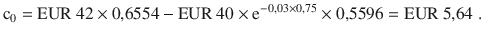 $$\displaystyle{\text{c}_{0}}={\text{EUR}}\ 42\times 0{,}6554-{\text{EUR}}\ 40\times\mathrm{e}^{-0{,}03\times 0{,}75}\times 0{,}5596={\text{EUR}}\ 5{,}64\;.$$