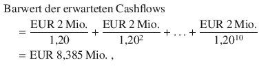 $$\begin{aligned}\displaystyle&\displaystyle{\text{Barwert der erwarteten Cashflows}}\\ \displaystyle&\displaystyle\quad=\frac{{\text{EUR}}\ 2{\,\text{Mio.}}}{1{,}20}+\frac{{\text{EUR}}\ 2{\,\text{Mio.}}}{1{,}20^{2}}+{\dots}+\frac{{\text{EUR}}\ 2{\,\text{Mio.}}}{1{,}20^{10}}\\ \displaystyle&\displaystyle\quad={\text{EUR}}\ 8{,}385{\,\text{Mio.}}\;,\end{aligned}$$