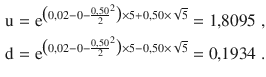 $$\begin{aligned}\displaystyle\mathrm{u}&\displaystyle=\mathrm{e}^{\big({0{,}02-0-\frac{0{,}50}{2}^{2}}\big)\times 5+0{,}50\times\sqrt{5}}=1{,}8095\;,\\ \displaystyle\mathrm{d}&\displaystyle=\mathrm{e}^{\big({0{,}02-0-\frac{0{,}50}{2}^{2}}\big)\times 5-0{,}50\times\sqrt{5}}=0{,}1934\;.\end{aligned}$$