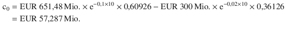 $$\begin{aligned}\displaystyle{\text{c}_{0}}&\displaystyle={\text{EUR}}\ 651{,}48{\,\text{Mio.}}\times\mathrm{e}^{-0{,}1\times 10}\times 0{,}60926-{\text{EUR}}\ 300{\,\text{Mio.}}\times\mathrm{e}^{-0{,}02\times 10}\times 0{,}36126\\ \displaystyle&\displaystyle={\text{EUR}}\ 57{,}287{\,\text{Mio.}}\end{aligned}$$