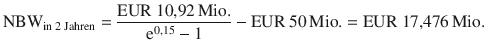 $${\text{NBW}}_{{\text{in 2 Jahren}}}=\frac{{\text{EUR}}\ 10{,}92{\,\text{Mio.}}}{\mathrm{e}^{0{,}15}-1}-{\text{EUR}}\ 50{\,\text{Mio.}}={\text{EUR}}\ 17{,}476{\,\text{Mio.}}$$