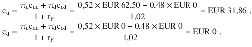 $$\begin{aligned}\displaystyle\mathrm{c}_{\mathrm{u}}&\displaystyle=\frac{\uppi_{\mathrm{u}}\mathrm{c}_{{\text{uu}}}+\uppi_{\mathrm{d}}\mathrm{c}_{{\text{ud}}}}{1+\mathrm{r}_{\mathrm{F}}}=\frac{0{,}52\times{\text{EUR}}\ 62{,}50+0{,}48\times{\text{EUR}}\ 0}{1{,}02}={\text{EUR}}\ 31{,}86\;,\\ \displaystyle\mathrm{c}_{\mathrm{d}}&\displaystyle=\frac{\uppi_{\mathrm{u}}\mathrm{c}_{{\text{du}}}+\uppi_{\mathrm{d}}\mathrm{c}_{{\text{dd}}}}{1+\mathrm{r}_{\mathrm{F}}}=\frac{0{,}52\times{\text{EUR}}\ 0+0{,}48\times{\text{EUR}}\ 0}{1{,}02}={\text{EUR}}\ 0\;.\end{aligned}$$