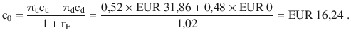 $$\displaystyle\mathrm{c}_{0}=\frac{\uppi_{\mathrm{u}}\mathrm{c}_{\mathrm{u}}+\uppi_{\mathrm{d}}\mathrm{c}_{\mathrm{d}}}{1+\mathrm{r}_{\mathrm{F}}}=\frac{0{,}52\times{\text{EUR}}\ 31{,}86+0{,}48\times{\text{EUR}}\ 0}{1{,}02}={\text{EUR}}\ 16{,}24\;.$$