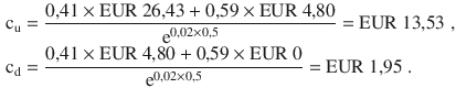 $$\begin{aligned}\displaystyle\mathrm{c}_{\mathrm{u}}&\displaystyle=\frac{0{,}41\times{\text{EUR}}\ 26{,}43+0{,}59\times{\text{EUR}}\ 4{,}80}{\mathrm{e}^{0{,}02\times 0{,}5}}={\text{EUR}}\ 13{,}53\;,\\ \displaystyle\mathrm{c}_{\mathrm{d}}&\displaystyle=\frac{0{,}41\times{\text{EUR}}\ 4{,}80+0{,}59\times{\text{EUR}}\ 0}{\mathrm{e}^{0{,}02\times 0{,}5}}={\text{EUR}}\ 1{,}95\;.\end{aligned}$$