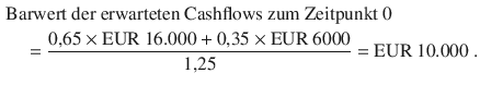 $$\begin{aligned}\displaystyle&\displaystyle{\text{Barwert der erwarteten Cashflows zum Zeitpunkt 0}}\\ \displaystyle&\displaystyle\quad=\frac{0{,}65\times{\text{EUR}}\ 16.000+0{,}35\times{\text{EUR}}\ 6000}{1{,}25}={\text{EUR}}\ 10.000\;.\end{aligned}$$