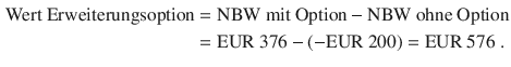 $$\begin{aligned}\displaystyle{\text{Wert Erweiterungsoption}}&\displaystyle={\text{NBW mit Option}}-{\text{NBW ohne Option}}\\ \displaystyle&\displaystyle={\text{EUR}}\ 376-(-{\text{EUR}}\ 200)={\text{EUR}}\ 576\;.\end{aligned}$$