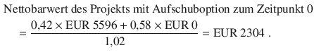 $$\begin{aligned}\displaystyle&\displaystyle{\text{Nettobarwert des Projekts mit Aufschuboption zum Zeitpunkt 0}}\\ \displaystyle&\displaystyle\quad=\frac{0{,}42\times{\text{EUR}}\ 5596+0{,}58\times{\text{EUR}}\ 0}{1{,}02}={\text{EUR}}\ 2304\;.\end{aligned}$$