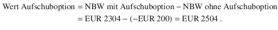 $$\begin{aligned}\displaystyle{\text{Wert Aufschuboption}}&\displaystyle={\text{NBW mit Aufschuboption}}-{\text{NBW ohne Aufschuboption}}\\ \displaystyle&\displaystyle={\text{EUR}}\ 2304-(-{\text{EUR}}\ 200)={\text{EUR}}\ 2504\;.\end{aligned}$$