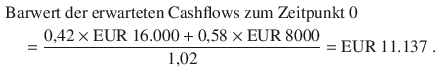 $$\begin{aligned}\displaystyle&\displaystyle{\text{Barwert der erwarteten Cashflows zum Zeitpunkt 0}}\\ \displaystyle&\displaystyle\quad=\frac{0{,}42\times{\text{EUR}}\ 16.000+0{,}58\times{\text{EUR}}\ 8000}{1{,}02}={\text{EUR}}\ 11.137\;.\end{aligned}$$