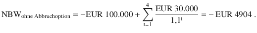 $${\text{NBW}}_{{\text{ohne Abbruchoption}}}=-{\text{EUR}}\ 100.000+\sum\limits_{\mathrm{t}=1}^{4}{\frac{{\text{EUR}}\ 30.000}{1{,}1^{\mathrm{t}}}}=-{\,\text{EUR\leavevmode\nobreak\ }}4904\;.$$