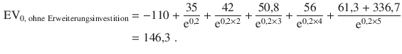 $$\begin{aligned}\displaystyle{\text{EV}}_{0,{\text{\leavevmode\nobreak\ ohne Erweiterungsinvestition}}}&\displaystyle=-110+\frac{35}{\mathrm{e}^{0{,}2}}+\frac{42}{\mathrm{e}^{0{,}2\times 2}}+\frac{50{,}8}{\mathrm{e}^{0{,}2\times 3}}+\frac{56}{\mathrm{e}^{0{,}2\times 4}}+\frac{61{,}3+336{,}7}{\mathrm{e}^{0{,}2\times 5}}\\ \displaystyle&\displaystyle=146{,}3\;.\end{aligned}$$