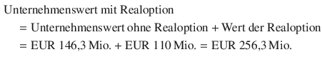 $$\begin{aligned}\displaystyle&\displaystyle{\text{Unternehmenswert mit Realoption}}\\ \displaystyle&\displaystyle\quad={\text{Unternehmenswert ohne Realoption}}+{\text{Wert der Realoption}}\\ \displaystyle&\displaystyle\quad={\text{EUR}}\ 146{,}3{\,\text{Mio.}}+{\text{EUR}}\ 110{\,\text{Mio.}}={\text{EUR}}\ 256{,}3{\,\text{Mio.}}\end{aligned}$$