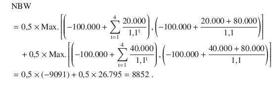 $$\begin{aligned}\displaystyle\quad&\displaystyle{\text{NBW}}\\ \displaystyle&\displaystyle=0{,}5\times{\text{Max.}}\left[{\left({-100.000+\sum\limits_{\mathrm{t}=1}^{4}{\frac{20.000}{1{,}1^{\mathrm{t}}}}}\right),\left({-100.000+\frac{20.000+80.000}{1{,}1}}\right)}\right]\\ \displaystyle&\displaystyle\quad+0{,}5\times{\text{Max.}}\left[{\left({-100.000+\sum\limits_{\mathrm{t}=1}^{4}{\frac{40.000}{1{,}1^{\mathrm{t}}}}}\right),\left({-100.000+\frac{40.000+80.000}{1{,}1}}\right)}\right]\\ \displaystyle&\displaystyle=0{,}5\times(-9091)+0{,}5\times 26.795=8852\;.\end{aligned}$$