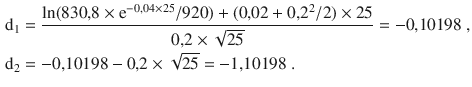 $$\begin{aligned}\displaystyle\mathrm{d}_{1}&\displaystyle=\frac{\ln(830{,}8\times\mathrm{e}^{-0{,}04\times 25}/920)+(0{,}02+0{,}2^{2}/2)\times 25}{0{,}2\times\sqrt{25}}=-0{,}10198\;,\\ \displaystyle\mathrm{d}_{2}&\displaystyle=-0{,}10198-0{,}2\times\sqrt{25}=-1{,}10198\;.\end{aligned}$$