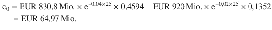 $$\begin{aligned}\displaystyle&\displaystyle{\text{c}_{0}}={\text{EUR}}\ 830{,}8{\,\text{Mio.}}\times\mathrm{e}^{-0{,}04\times 25}\times 0{,}4594-{\text{EUR}}\ 920{\,\text{Mio.}}\times\mathrm{e}^{-0{,}02\times 25}\times 0{,}1352\\ \displaystyle&\displaystyle\quad={\text{EUR}}\ 64{,}97{\,\text{Mio.}}\end{aligned}$$