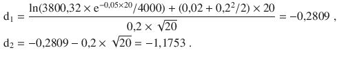 $$\begin{aligned}\displaystyle\mathrm{d}_{1}&\displaystyle=\frac{\ln(3800{,}32\times\mathrm{e}^{-0{,}05\times 20}/4000)+(0{,}02+0{,}2^{2}/2)\times 20}{0{,}2\times\sqrt{20}}=-0{,}2809\;,\\ \displaystyle\mathrm{d}_{2}&\displaystyle=-0{,}2809-0{,}2\times\sqrt{20}=-1{,}1753\;.\end{aligned}$$