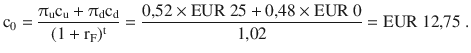 $$\mathrm{c}_{0}=\frac{\uppi_{\mathrm{u}}\mathrm{c}_{\mathrm{u}}+\uppi_{\mathrm{d}}\mathrm{c}_{\mathrm{d}}}{(1+\mathrm{r}_{\mathrm{F}})^{\mathrm{t}}}=\frac{0{,}52\times{\text{EUR}}\ 25+0{,}48\times{\text{EUR}}\ 0}{1{,}02}={\text{EUR}}\ 12{,}75\;.$$