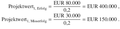 $$\begin{aligned}\displaystyle{\text{Projektwert}}_{1,{\text{\leavevmode\nobreak\ Erfolg}}}&\displaystyle=\frac{{\text{EUR}}\ 80.000}{0{,}2}={\text{EUR}}\ 400.000\;,\\ \displaystyle{\text{Projektwert}}_{1,{\text{\leavevmode\nobreak\ Misserfolg}}}&\displaystyle=\frac{{\text{EUR}}\ 30.000}{0{,}2}={\text{EUR}}\ 150.000\;.\end{aligned}$$