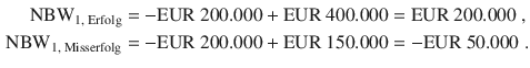 $$\begin{aligned}\displaystyle{\text{NBW}}_{1,{\text{\leavevmode\nobreak\ Erfolg}}}&\displaystyle=-{\text{EUR}}\ 200.000+{\text{EUR}}\ 400.000={\text{EUR}}\ 200.000\;,\\ \displaystyle{\text{NBW}}_{1,{\text{\leavevmode\nobreak\ Misserfolg}}}&\displaystyle=-{\text{EUR}}\ 200.000+{\text{EUR}}\ 150.000=-{\text{EUR}}\ 50.000\;.\end{aligned}$$