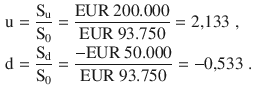 $$\begin{aligned}\displaystyle\mathrm{u}&\displaystyle=\frac{\mathrm{S}_{\mathrm{u}}}{\mathrm{S}_{0}}=\frac{{\text{EUR}}\ 200.000}{{\text{EUR}}\ 93.750}=2{,}133\;,\\ \displaystyle\mathrm{d}&\displaystyle=\frac{\mathrm{S}_{\mathrm{d}}}{\mathrm{S}_{0}}=\frac{-{\text{EUR}}\ 50.000}{{\text{EUR}}\ 93.750}=-0{,}533\;.\end{aligned}$$