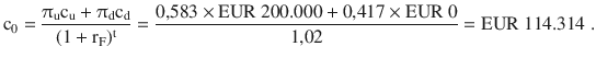 $$\mathrm{c}_{0}=\frac{\uppi_{\mathrm{u}}\mathrm{c}_{\mathrm{u}}+\uppi_{\mathrm{d}}\mathrm{c}_{\mathrm{d}}}{(1+\mathrm{r}_{\mathrm{F}})^{\mathrm{t}}}=\frac{0{,}583\times{\text{EUR}}\ 200.000+0{,}417\times{\text{EUR}}\ 0}{1{,}02}={\text{EUR}}\ 114.314\;.$$