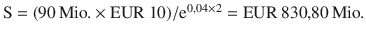 $$\mathrm{S}=(90{\,\text{Mio.}}\times{\text{EUR}}\ 10)/\mathrm{e}^{0{,}04\times 2}={\text{EUR}}\ 830{,}80{\,\text{Mio.}}$$