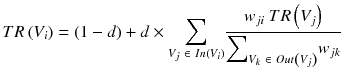 $$ TR\left({V}_i\right)=\left(1-d\right)+d \times {\displaystyle \sum_{V_j\ \in\ In\left({V}_i\right)}}\frac{w_{ji}\ TR\left({V}_j\right)}{{\displaystyle {\sum}_{V_k\ \in\ Out\left({V}_j\right)}}{w}_{jk}} $$