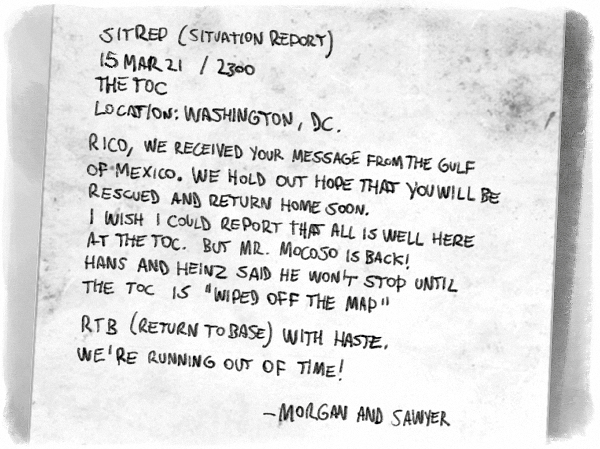 SitRep (Situation Report) / 12MAR21 / 2300 / The TOC / Location: Washington, DC / Rico, we received your message from the Gulf of Mexico. We hold out hope that you will be rescued and return home soon. I wish I could report that all is well here at the TOC. But Mr. Mocoso is back! Hans and Heinz said he won’t stop until the TOC is “wiped off the map.” RTB (Return to Base) with haste. We’re running out of time! —­Morgan and Sawyer