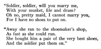 “Soldier, soldier, will you marry me, With your musket, fife and drum? Oh no, pretty maid, I cannot marry you, For I have no shoes to put on. “Away she ran to the shoemaker’s shop, As fast as she could run. She bought him a pair of the very best shoes, And the soldier put them on.”