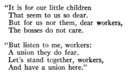 “It is for our little children That seem to us so dear. But for us nor them, dear workers, The bosses do not care. “But listen to me, workers: A union they do fear. Let’s stand together, workers, And have a union here.”