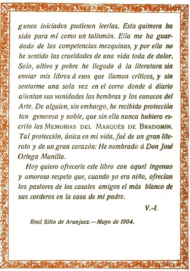 iniciados pudiesen leerlas. Esta quimera ha sido para mí como un talismán. Ella me ha guardado de las competencias mezquinas, y por ella no he sentido las crueldades de una vida toda de dolor. Solo, altivo y pobre he llegado á la literatura sin enviar mis libros á esos que llaman críticos, y sin sentarme una sola vez en el corro donde á diario alientan sus vanidades las hembras y los eunucos del Arte. De alguien, sin embargo, he recibido protección tan generosa y noble, que sin ella nunca hubiera escrito las Memorias del Marqués de Bradomín. Tal protección, única en mi vida, fué de un gran literato y de un gran corazón: He nombrado á Don José Ortega Munilla. Hoy quiero ofrecerle este libro con aquel ingenuo y amoroso respeto que, cuando yo era niño, ofrecían los pastores de los casales amigos el más blanco de sus corderos en la casa de mi padre. V.-I. Real Sitio de Aranjuez.—Mayo de 1904.