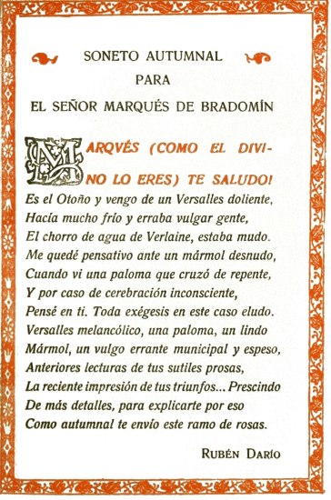 SONETO AUTUMNAL PARA EL SEÑOR MARQUÉS DE BRADOMÍN MARQVÉS (COMO EL DIVINO LO ERES) TE SALUDO! Es el Otoño y vengo de un Versalles doliente, Hacía mucho frío y erraba vulgar gente, El chorro de agua de Verlaine, estaba mudo. Me quedé pensativo ante un mármol desnudo, Cuando vi una paloma que cruzó de repente, Y por caso de cerebración inconsciente, Pensé en ti. Toda exégesis en este caso eludo. Versalles melancólico, una paloma, un lindo Mármol, un vulgo errante municipal y espeso, Anteriores lecturas de tus sutiles prosas, La reciente impresión de tus triunfos... Prescindo De más detalles, para explicarte por eso Como autumnal te envío este ramo de rosas. Rubén Darío